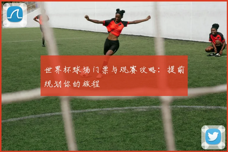 世界杯球场门票与观赛攻略：提前规划你的旅程