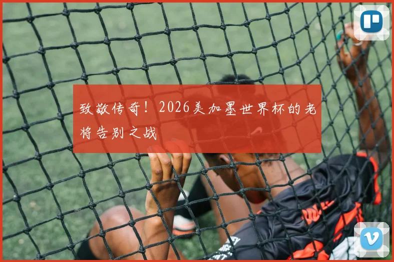 致敬传奇！2026美加墨世界杯的老将告别之战