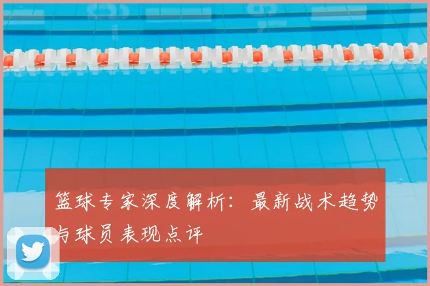 篮球专家深度解析：最新战术趋势与球员表现点评