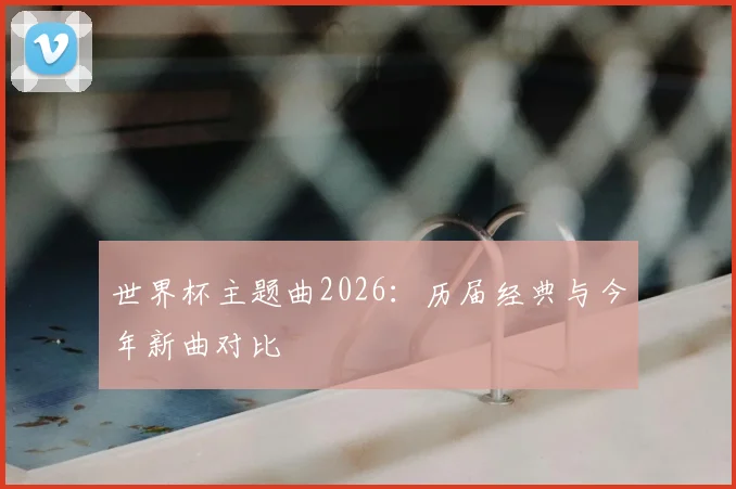 世界杯主题曲2026：历届经典与今年新曲对比