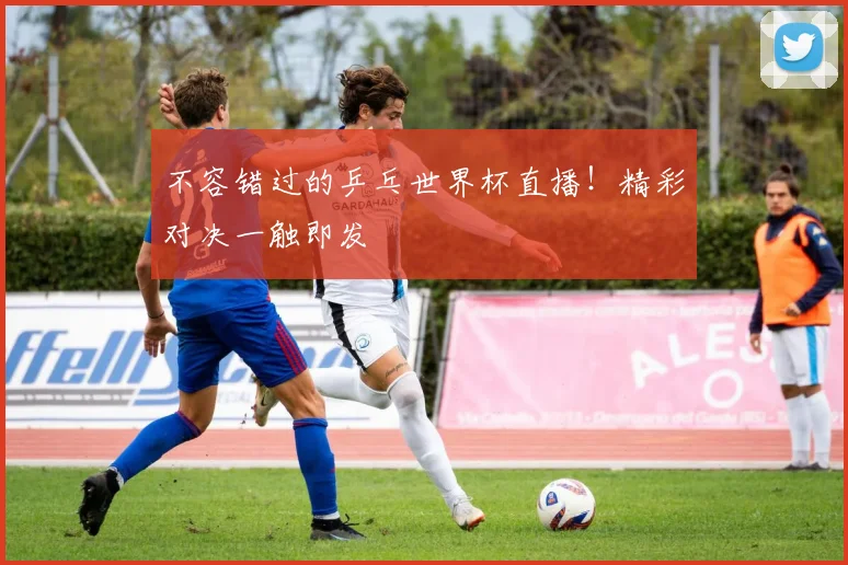 不容错过的乒乓世界杯直播!精彩对决一触即发