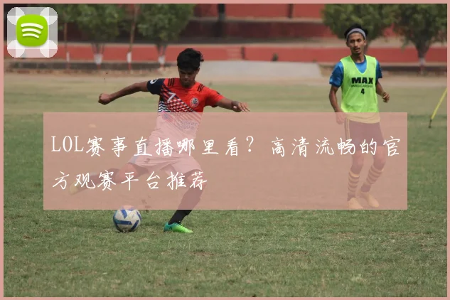 LOL赛事直播哪里看？高清流畅的官方观赛平台推荐