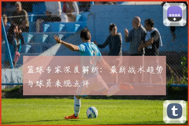 篮球专家深度解析：最新战术趋势与球员表现点评