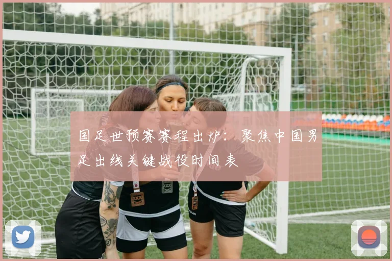 国足世预赛赛程出炉：聚焦中国男足出线关键战役时间表